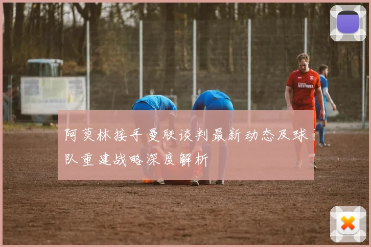 阿莫林接手曼联谈判最新动态及球队重建战略深度解析